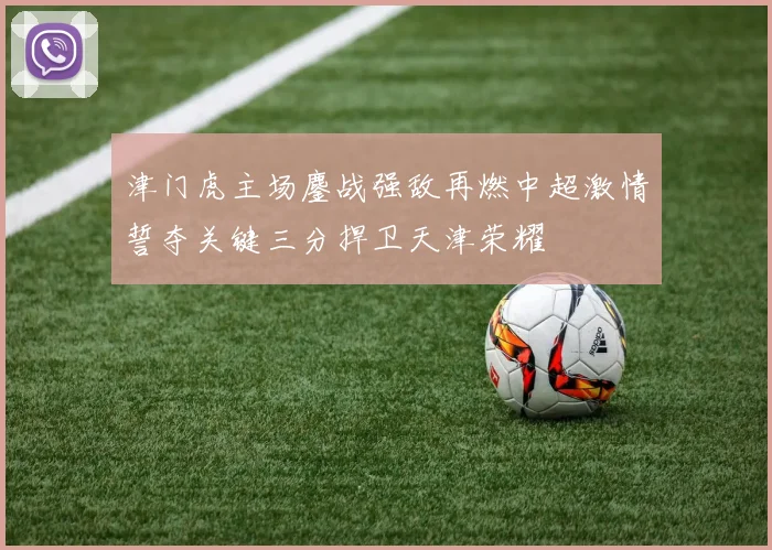 津门虎主场鏖战强敌再燃中超激情誓夺关键三分捍卫天津荣耀
