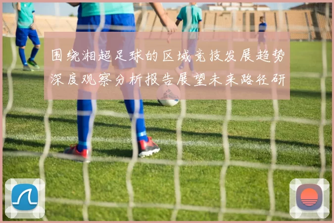 围绕湘超足球的区域竞技发展趋势深度观察分析报告展望未来路径研