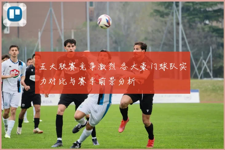 五大联赛竞争激烈 各大豪门球队实力对比与赛季前景分析