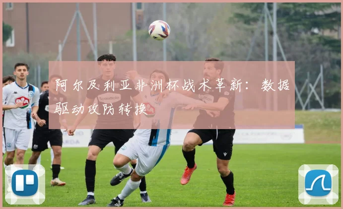 阿尔及利亚非洲杯战术革新：数据驱动攻防转换