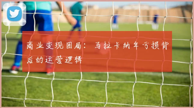 商业变现困局：马拉卡纳年亏损背后的运营逻辑