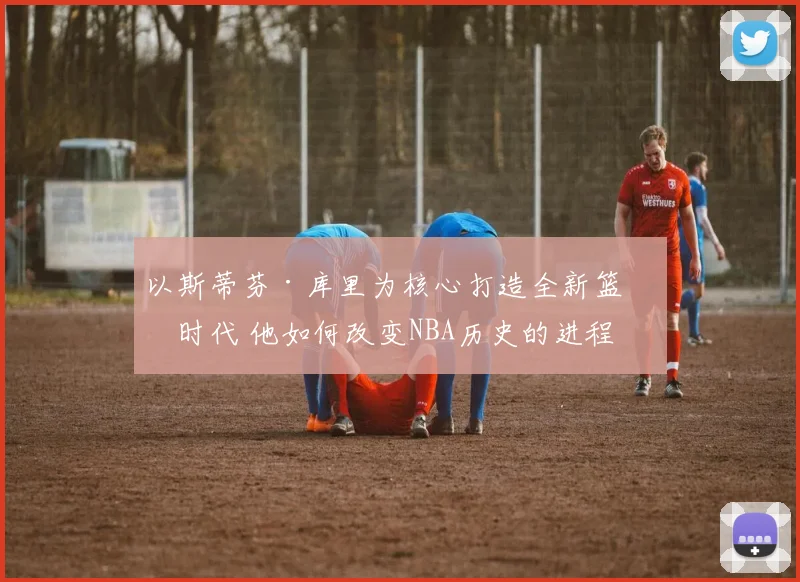 以斯蒂芬·库里为核心打造全新篮球时代 他如何改变NBA历史的进程