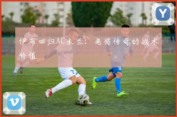 伊布回归AC米兰：老将传奇的战术价值