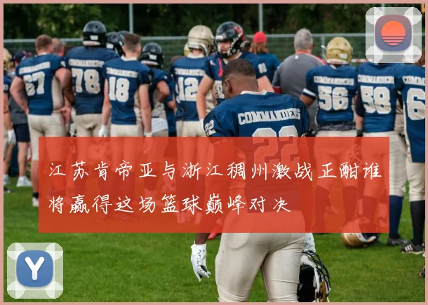 江苏肯帝亚与浙江稠州激战正酣谁将赢得这场篮球巅峰对决