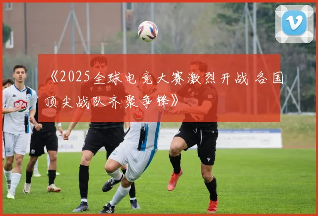 《2025全球电竞大赛激烈开战 各国顶尖战队齐聚争锋》