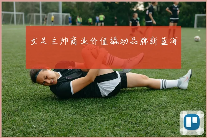 女足主帅商业价值撬动品牌新蓝海