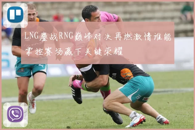 LNG鏖战RNG巅峰对决再燃激情谁能掌控赛场赢下关键荣耀