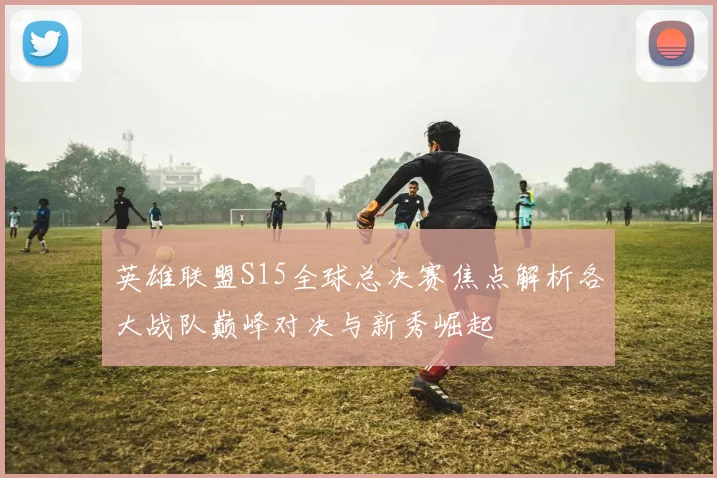 英雄联盟S15全球总决赛焦点解析各大战队巅峰对决与新秀崛起